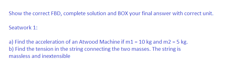 Show the correct FBD, complete solution and BOX your final answer with correct unit.
Seatwork 1:
a) Find the acceleration of an Atwood Machine if m1 = 10 kg and m2 = 5 kg.
b) Find the tension in the string connecting the two masses. The string is
massless and inextensible