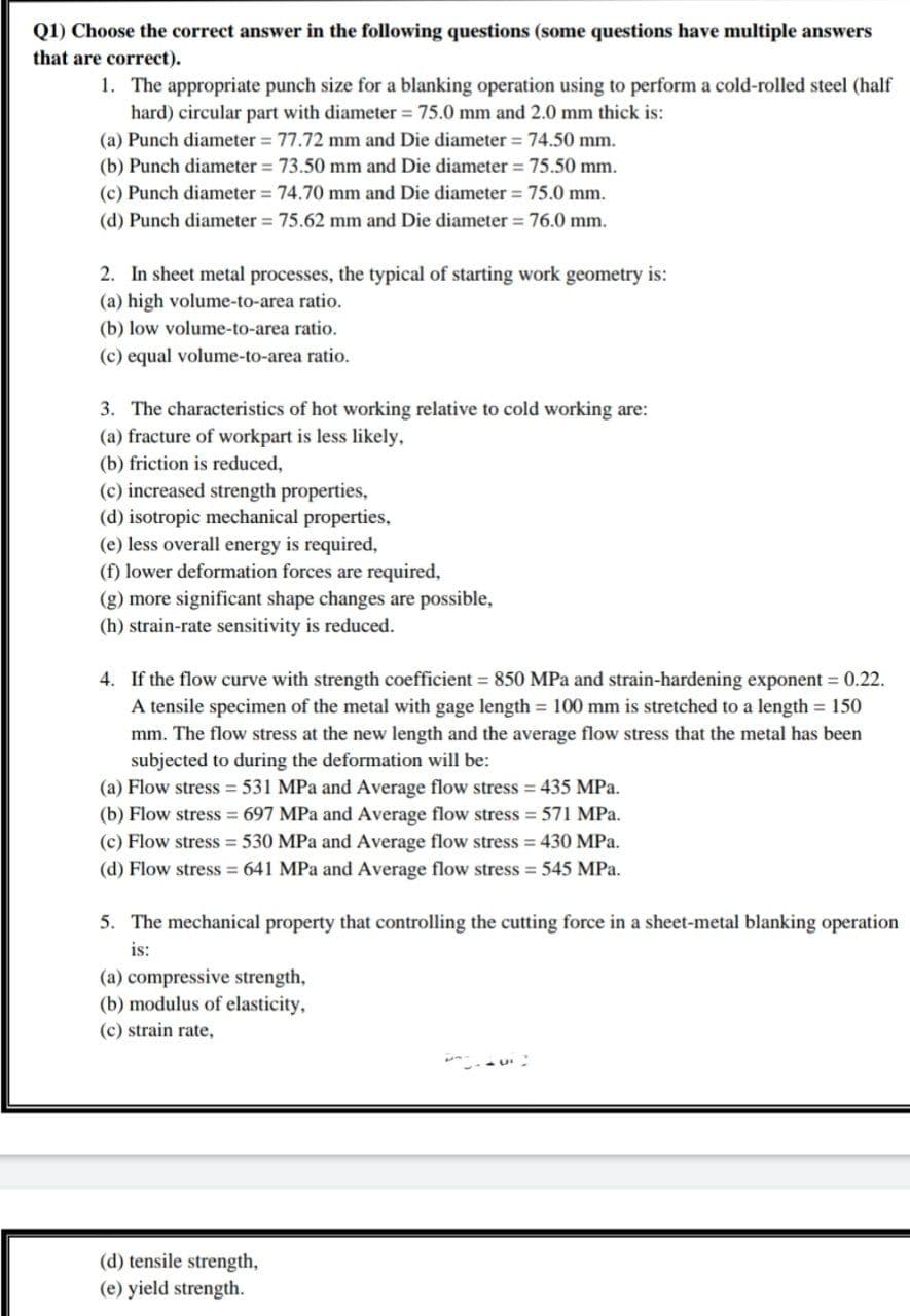 Q1) Choose the correct answer in the following questions (some questions have multiple answers
that are correct).
1. The appropriate punch size for a blanking operation using to perform a cold-rolled steel (half
hard) circular part with diameter = 75.0 mm and 2.0 mm thick is:
(a) Punch diameter = 77.72 mm and Die diameter = 74.50 mm.
(b) Punch diameter = 73.50 mm and Die diameter = 75.50 mm.
(c) Punch diameter = 74.70 mm and Die diameter = 75.0 mm.
(d) Punch diameter = 75.62 mm and Die diameter = 76.0 mm.
2. In sheet metal processes, the typical of starting work geometry is:
(a) high volume-to-area ratio.
(b) low volume-to-area ratio.
(c) equal volume-to-area ratio.
3. The characteristics of hot working relative to cold working are:
(a) fracture of workpart is less likely,
(b) friction is reduced,
(c) increased strength properties,
(d) isotropic mechanical properties,
(e) less overall energy is required,
(f) lower deformation forces are required,
(g) more significant shape changes are possible,
(h) strain-rate sensitivity is reduced.
4. If the flow curve with strength coefficient 850 MPa and strain-hardening exponent = 0.22.
A tensile specimen of the metal with gage length 100 mm is stretched to a length 150
mm. The flow stress at the new length and the average flow stress that the metal has been
subjected to during the deformation will be:
(a) Flow stress 531 MPa and Average flow stress = 435 MPa.
(b) Flow stress = 697 MPa and Average flow stress = 571 MPa.
(c) Flow stress = 530 MPa and Average flow stress = 430 MPa.
(d) Flow stress 641 MPa and Average flow stress = 545 MPa.
5. The mechanical property that controlling the cutting force in a sheet-metal blanking operation
is:
(a) compressive strength,
(b) modulus of elasticity,
(c) strain rate,
(d) tensile strength,
(e) yield strength.
