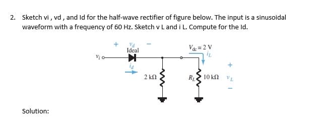 2. Sketch vi , vd , and Id for the half-wave rectifier of figure below. The input is a sinusoidal
waveform with a frequency of 60 Hz. Sketch v L and i L. Compute for the Id.
Ideal
Va = 2 V
2 kn
RL
10 kn
VL
Solution:
