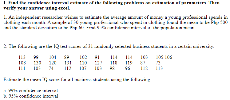 I. Find the confidence interval estimate of the following problems on estimation of parameters. Then
verify your answer using excel.
1. An independent researcher wishes to estimate the average amount of money a young professional spends in
clothing each month. A sample of 30 young professional who spend in clothing found the mean to be Php 500
and the standard deviation to be Php 60. Find 95% confidence interval of the population mean.
2. The following are the IQ test scores of 31 randomly selected business students in a certain university.
113
99
104
89
102 91
114
114
103 105 106
108
130
120
131
110
127
118
119
87
73
111
103
74
112
107
103
98
96
112
113
Estimate the mean IQ score for all business students using the following:
a. 99% confidence interval
b. 95% confidence interval
+ co
