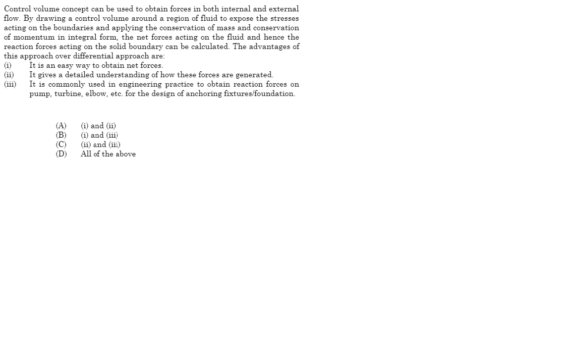 Control volume concept can be used to obtain forces in both internal and external
flow. By drawing a control volume around a region of fluid to expose the stresses
acting on the boundaries and applying the conservation of mass and conservation
of momentum in integral form, the net forces acting on the fluid and hence the
reaction forces acting on the solid boundary can be calculated. The advantages of
this approach over differential approach are:
(i)
It is an easy way to obtain net forces.
(ii)
It gives a detailed understanding of how these forces are generated.
(iii)
It is commonly used in engineering practice to obtain reaction forces on
pump, turbine, elbow, etc. for the design of anchoring fixtures/foundation.
(A)
(B)
(C)
(D)
(i) and (ii)
(i) and (iii)
(ii) and (iii)
All of the above