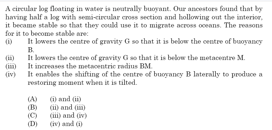 A circular log floating in water is neutrally buoyant. Our ancestors found that by
having half a log with semi-circular cross section and hollowing out the interior,
it became stable so that they could use it to migrate across oceans. The reasons
for it to become stable are:
(i)
(ii)
(iii)
(iv)
It lowers the centre of gravity G so that it is below the centre of buoyancy
B.
It lowers the centre of gravity G so that it is below the metacentre M.
It increases the metacentric radius BM.
It enables the shifting of the centre of buoyancy B laterally to produce a
restoring moment when it is tilted.
(A)
(B)
(C)
(D)
(i) and (ii)
(ii) and (iii)
(iii) and (iv)
(iv) and (i)