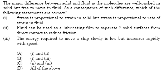 The major difference between solid and fluid is the molecules are well-packed in
solid but free to move in fluid. As a consequence of such difference, which of the
following statements are correct?
(i)
Stress is proportional to strain in solid but stress is proportional to rate of
strain in fluid.
(ii)
Fluid can be used as a lubricating film to separate 2 solid surfaces from
direct contact to reduce friction.
(iii)
The energy required to move a ship slowly is low but increases rapidly
with speed.
(A)
(B)
(i) and (ii)
(i) and (iii)
(ii) and (iii)
All of the above