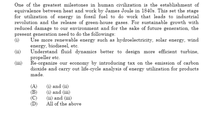 One of the greatest milestones in human civilization is the establishment of
equivalence between heat and work by James Joule in 1840s. This set the stage
for utilization of energy in fossil fuel to do work that leads to industrial
revolution and the release of green-house gases. For sustainable growth with
reduced damage to our environment and for the sake of future generation, the
present generation need to do the followings:
Use more renewable energy such as hydroelectricity, solar energy, wind
energy, biodiesel, etc.
(iii)
Understand fluid dynamics better to design more efficient turbine,
propeller etc.
Re-organize our economy by introducing tax on the emission of carbon
dioxide and carry out life-cycle analysis of energy utilization for products
made.
(A)
(B)
(i) and (ii)
(i) and (iii)
(ii) and (iii)
All of the above