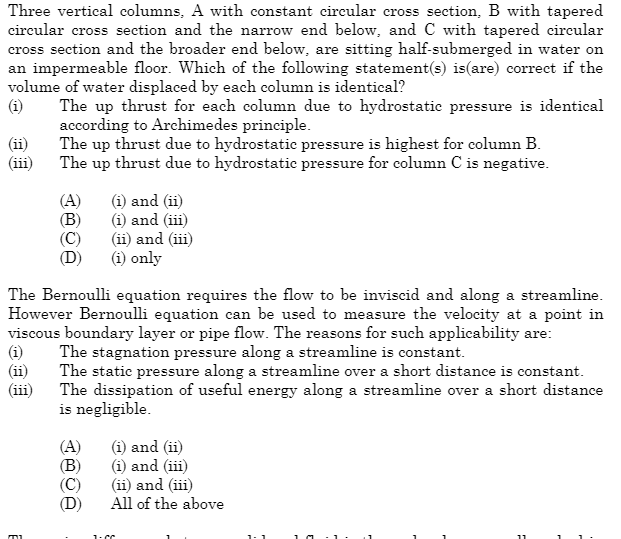 Three vertical columns, A with constant circular cross section, B with tapered
circular cross section and the narrow end below, and C with tapered circular
cross section and the broader end below, are sitting half-submerged in water on
an impermeable floor. Which of the following statement(s) is(are) correct if the
volume of water displaced by each column is identical?
(i) The up thrust for each column due to hydrostatic pressure is identical
according to Archimedes principle.
The up thrust due to hydrostatic pressure is highest for column B.
The up thrust due to hydrostatic pressure for column C is negative.
(i)
(ii)
(A)
(B)
(C)
The Bernoulli equation requires the flow to be inviscid and along a streamline.
However Bernoulli equation can be used to measure the velocity at a point in
viscous boundary layer or pipe flow. The reasons for such applicability are:
The stagnation pressure along a streamline is constant.
The static pressure along a streamline over a short distance is constant.
The dissipation of useful energy along a streamline over a short distance
is negligible.
וד
(i) and (ii)
(i) and (iii)
(ii) and (iii)
(i) only
(A)
(B)
(C)
(i) and (ii)
(i) and (iii)
(ii) and (iii)
All of the above
1:CC
11