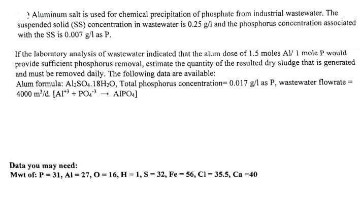 > Aluminum salt is used for chemical precipitation of phosphate from industrial wastewater. The
suspended solid (SS) concentration in wastewater is 0.25 g/l and the phosphorus concentration associated
with the SS is 0.007 g/l as P.
If the laboratory analysis of wastewater indicated that the alum dose of 1.5 moles Al/ 1 mole P would
provide sufficient phosphorus removal, estimate the quantity of the resulted dry sludge that is generated
and must be removed daily. The following data are available:
Alum formula: Al₂SO4.18H2O, Total phosphorus concentration= 0.017 g/l as P, wastewater flowrate =
4000 m³/d. [Al3+ PO4³
→ AIPO4]
Data you may need:
Mwt of: P = 31, Al-27, O=16, H = 1, S = 32, Fe = 56, C1= 35.5, Ca=40