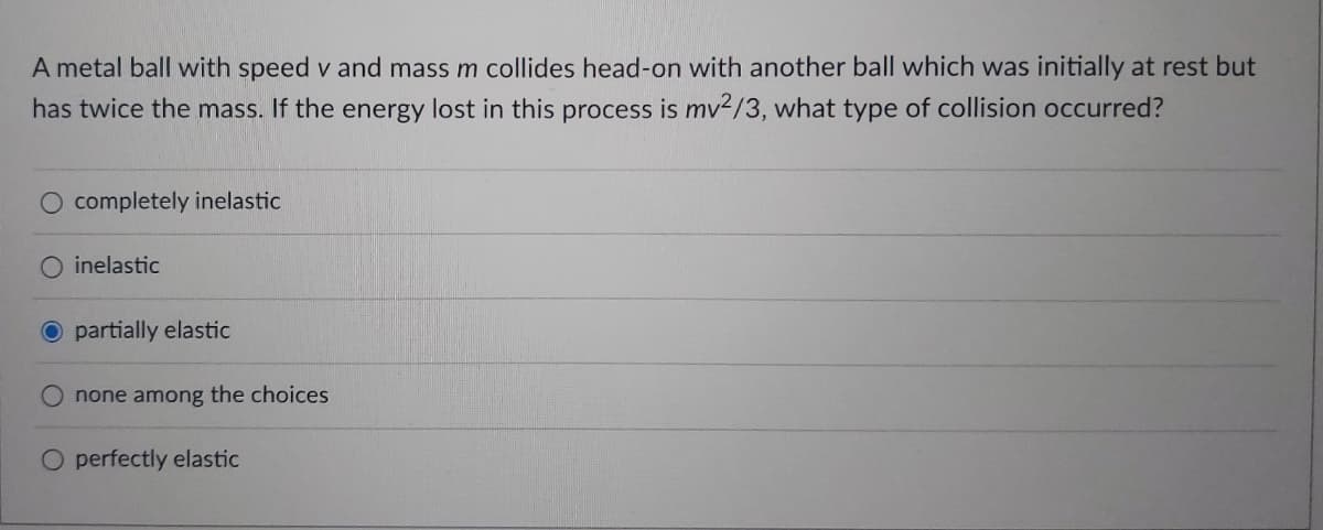 A metal ball with speed v and mass m collides head-on with another ball which was initially at rest but
has twice the mass. If the energy lost in this process is mv2/3, what type of collision occurred?
completely inelastic
O inelastic
O partially elastic
none among the choices
O perfectly elastic