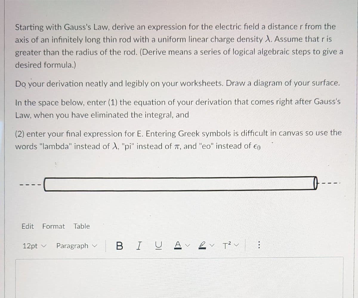 Starting with Gauss's Law, derive an expression for the electric field a distance r from the
axis of an infinitely long thin rod with a uniform linear charge density X. Assume that r is
greater than the radius of the rod. (Derive means a series of logical algebraic steps to give a
desired formula.)
Do your derivation neatly and legibly on your worksheets. Draw a diagram of your surface.
In the space below, enter (1) the equation of your derivation that comes right after Gauss's
Law, when you have eliminated the integral, and
(2) enter your final expression for E. Entering Greek symbols is difficult in canvas so use the
words "lambda" instead of A, "pi" instead of T, and "eo" instead of eo
Edit Format Table
12pt v
Paragraph v
BIUE
