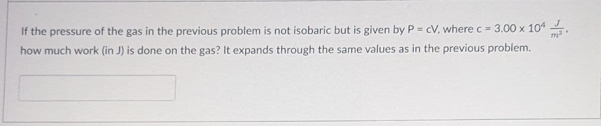 J
If the pressure of the gas in the previous problem is not isobaric but is given by P = cV, where c = 3.00 x 104
how much work (in J) is done on the gas? It expands through the same values as in the previous problem.
