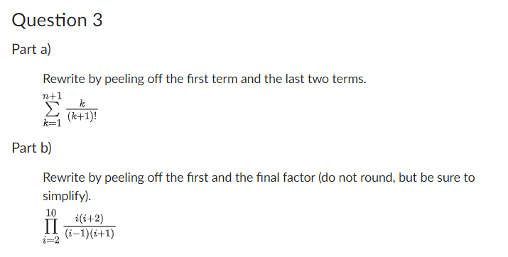 Question 3
Part a)
Rewrite by peeling off the first term and the last two terms.
n+1
k
Σ (k+1)!
k=1
Part b)
Rewrite by peeling off the first and the final factor (do not round, but be sure to
simplify).
10
II
i=2
i(i+2)
(i-1) (i+1)