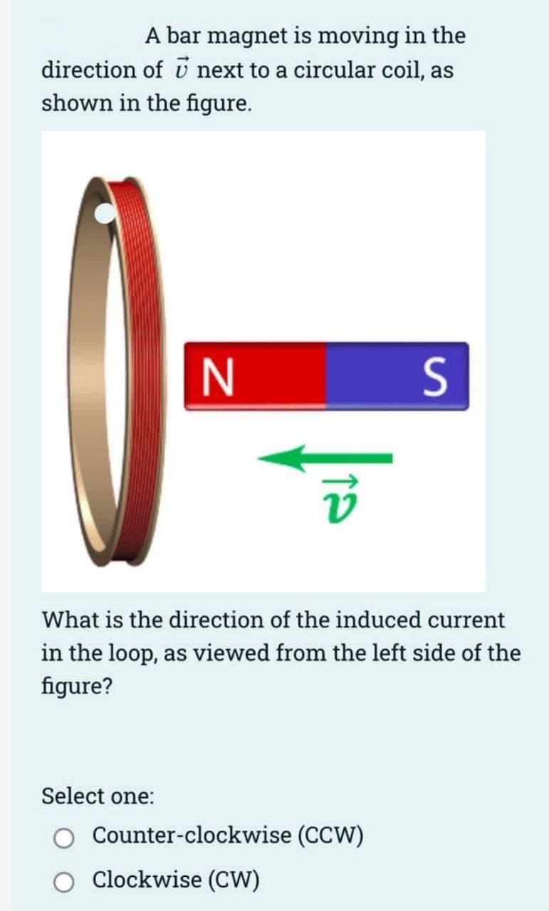 A bar magnet is moving in the
direction of next to a circular coil, as
shown in the figure.
N
Select one:
What is the direction of the induced current
in the loop, as viewed from the left side of the
figure?
S
Counter-clockwise (CCW)
Clockwise (CW)