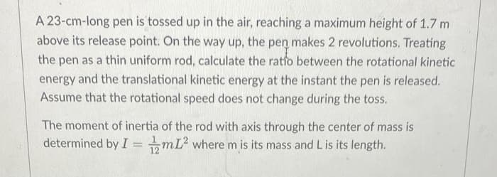 A 23-cm-long pen is tossed up in the air, reaching a maximum height of 1.7 m
above its release point. On the way up, the pen makes 2 revolutions. Treating
the pen as a thin uniform rod, calculate the ratio between the rotational kinetic
energy and the translational kinetic energy at the instant the pen is released.
Assume that the rotational speed does not change during the toss.
The moment of inertia of the rod with axis through the center of mass is
determined by ImL² where m is its mass and L is its length.
