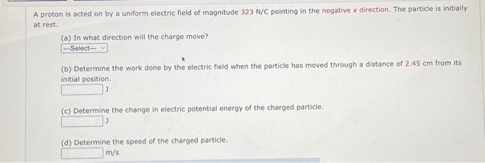 A proton is acted on by a uniform electric field of magnitude 323 N/C pointing in the negative x direction. The particle is initially
at rest.
(a) In what direction will the charge move?
--Select---
(b) Determine the work done by the electric field when the particle has moved through a distance of 2.45 cm from its
initial position.
(c) Determine the change in electric potential energy of the charged particle.
(d) Determine the speed of the charged particle.
m/s