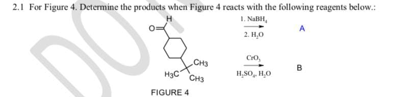 2.1 For Figure 4. Determine the products when Figure 4 reacts with the following reagents below.:
H
1. NaBH,
2. H₂O
DO
H3C
FIGURE 4
CH3
CH3
CrO,
H₂SO₂, H₂O
A
B