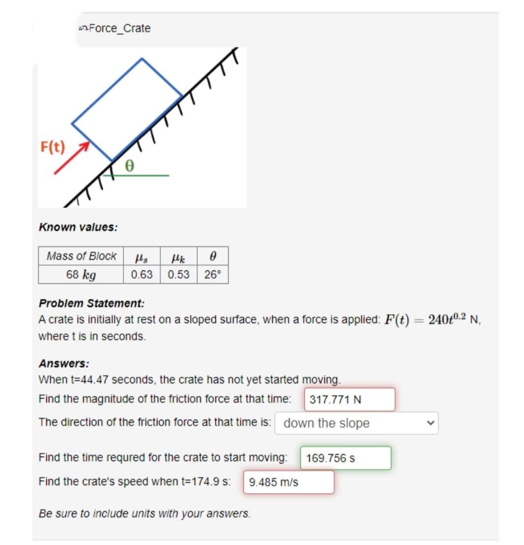 F(t)
Force_Crate
Known values:
Mass of Block
68 kg
TT
Hs μk
0
0.63 0.53 26°
Problem Statement:
A crate is initially at rest on a sloped surface, when a force is applied: F(t)
where t is in seconds.
Answers:
When t=44.47 seconds, the crate has not yet started moving.
Find the magnitude of the friction force at that time:
317.771 N
The direction of the friction force at that time is: down the slope
Find the time required for the crate to start moving:
Find the crate's speed when t=174.9 s: 9.485 m/s
Be sure to include units with your answers.
169.756 S
240+0.2 N,