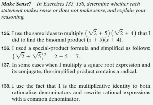 Make Sense? In Exercises 135–138, determine whether each
statement makes sense or does not make sense, and explain your
reasoning.
135. I use the same ideas to multiply (V2 + 5) (V2 + 4) that I
did to find the binomial product (x + 5)(x + 4).
136. I used a special-product formula and simplified as follows:
(V2 + V5)? = 2 + 5 = 7.
137. In some cases when I multiply a square root expression and
its conjugate, the simplified product contains a radical.
138. I use the fact that 1 is the multiplicative identity to both
rationalize denominators and rewrite rational expressions
with a common denominator.
