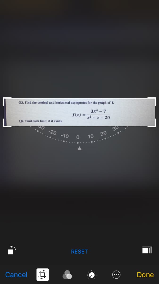 03. Find the vertical and horizontal asymptotes for the graph of f.
3x - 7
f(x) =
x² + x – 20
Q4. Find each limit, if it exists.
0 -20 -10
30
20
10
RESET
Cancel
Done
