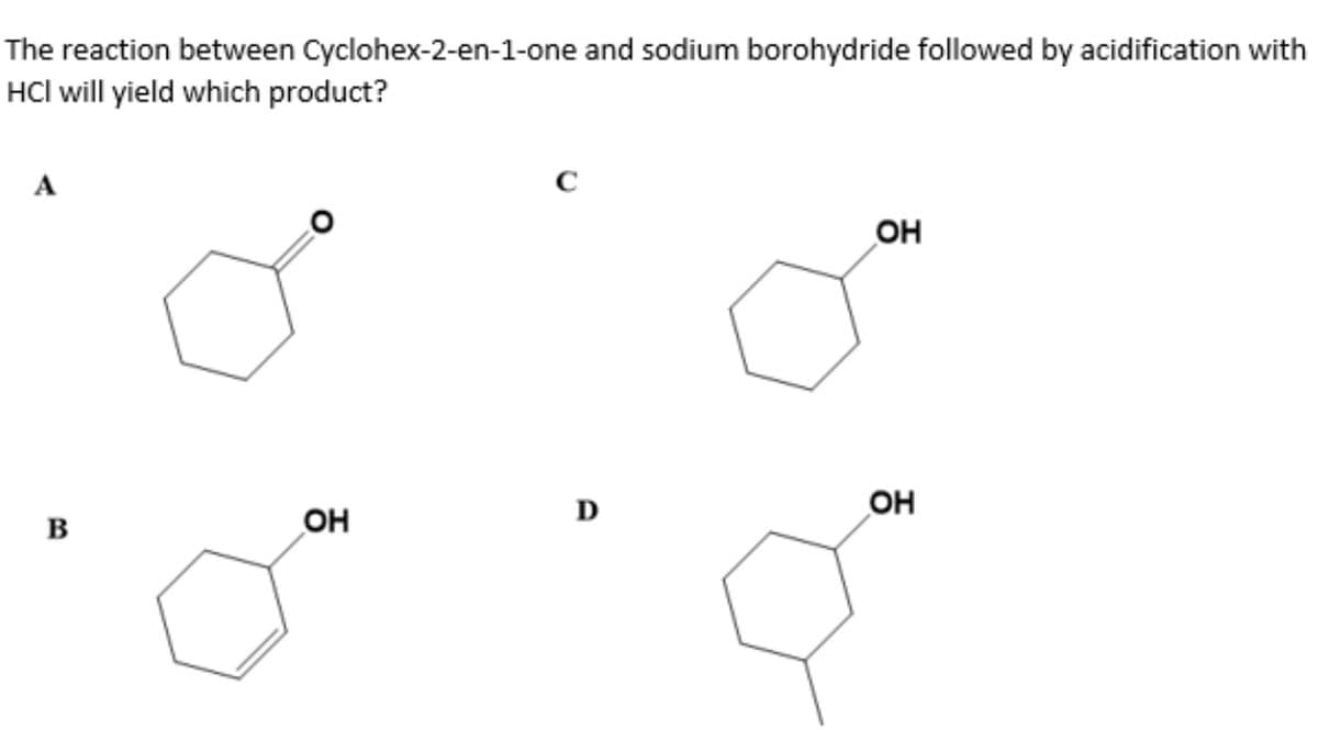 The reaction between Cyclohex-2-en-1-one and sodium borohydride followed by acidification with
HCl will yield which product?
A
C
он
D
OH
B
OH
