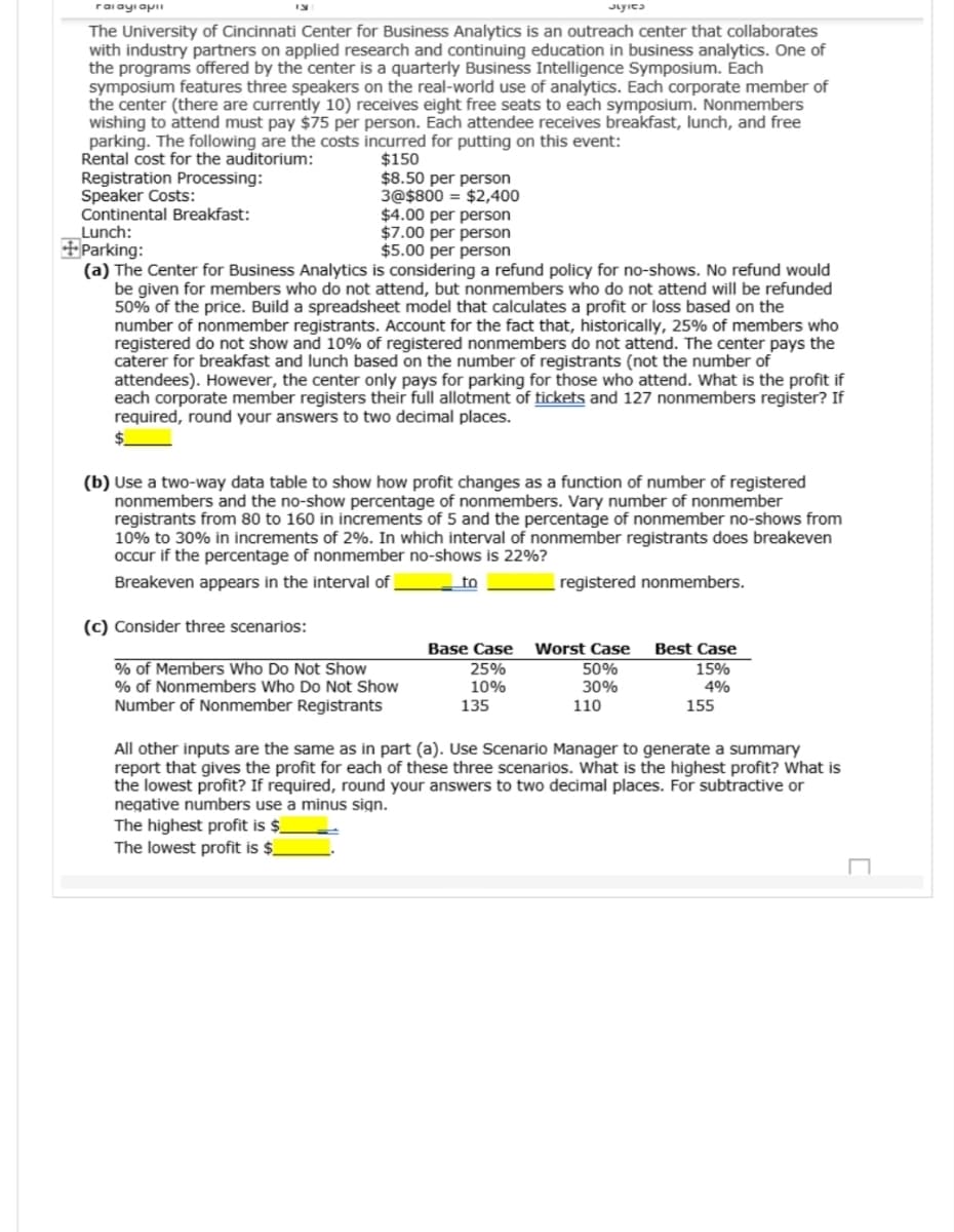 raiayi apii
The University of Cincinnati Center for Business Analytics is an outreach center that collaborates
with industry partners on applied research and continuing education in business analytics. One of
the programs offered by the center is a quarterly Business Intelligence Symposium. Each
symposium features three speakers on the real-world use of analytics. Each corporate member of
the center (there are currently 10) receives eight free seats to each symposium. Nonmembers
wishing to attend must pay $75 per person. Each attendee receives breakfast, lunch, and free
parking. The following are the costs incurred for putting on this event:
Rental cost for the auditorium:
Registration Processing:
Speaker Costs:
Continental Breakfast:
Lunch:
Parking:
$150
$8.50 per person
3@$800 $2,400
$4.00 per person
$7.00 per person
$5.00 per person
(a) The Center for Business Analytics is considering a refund policy for no-shows. No refund would
be given for members who do not attend, but nonmembers who do not attend will be refunded
50% of the price. Build a spreadsheet model that calculates a profit or loss based on the
number of nonmember registrants. Account for the fact that, historically, 25% of members who
registered do not show and 10% of registered nonmembers do not attend. The center pays the
caterer for breakfast and lunch based on the number of registrants (not the number of
attendees). However, the center only pays for parking for those who attend. What is the profit if
each corporate member registers their full allotment of tickets and 127 nonmembers register? If
required, round your answers to two decimal places.
(b) Use a two-way data table to show how profit changes as a function of number of registered
nonmembers and the no-show percentage of nonmembers. Vary number of nonmember
registrants from 80 to 160 in increments of 5 and the percentage of nonmember no-shows from
10% to 30% in increments of 2%. In which interval of nonmember registrants does breakeven
occur if the percentage of nonmember no-shows is 22%?
Breakeven appears in the interval of
to
registered nonmembers.
(c) Consider three scenarios:
Base Case
Worst Case Best Case
% of Members Who Do Not Show
% of Nonmembers Who Do Not Show
Number of Nonmember Registrants
25%
50%
15%
10%
30%
4%
135
110
155
All other inputs are the same as in part (a). Use Scenario Manager to generate a summary
report that gives the profit for each of these three scenarios. What is the highest profit? What is
the lowest profit? If required, round your answers to two decimal places. For subtractive or
negative numbers use a minus sign.
The highest profit is $
The lowest profit is $
