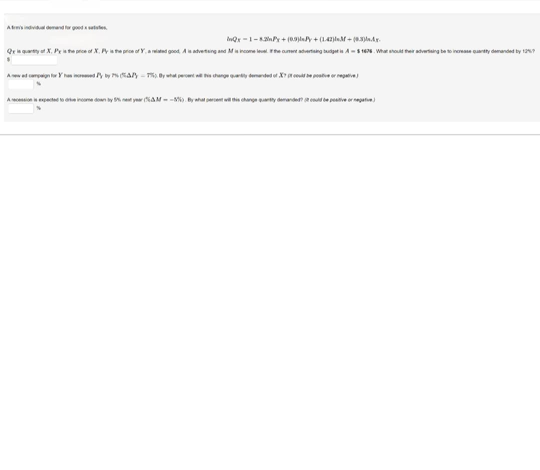 A firm's individual demand for good x satisfies,
InQx 1 8.21nPx + (0.9)InPy+ (1.42)In M + (0.3)In Ax.
-
Qxis quantity of X, Px is the price of X, Py is the price of Y, a related good, A is advertising and M is income level. If the current advertising budget is A $1676. What should their advertising be to increase quantity demanded by 12%?
$
A new ad campaign for Y has increased Py by 7% (% APY = 7%). By what percent will this change quantity demanded of X? (It could be positive or negative.)
%
A recession is expected to drive income down by 5% next year (%AM = -5%). By what percent will this change quantity demanded? (It could be positive or negative.)
%
