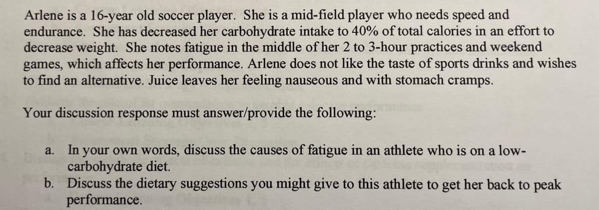 Arlene is a 16-year old soccer player. She is a mid-field player who needs speed and
endurance. She has decreased her carbohydrate intake to 40% of total calories in an effort to
decrease weight. She notes fatigue in the middle of her 2 to 3-hour practices and weekend
games, which affects her performance. Arlene does not like the taste of sports drinks and wishes
to find an alternative. Juice leaves her feeling nauseous and with stomach cramps.
Your discussion response must answer/provide the following:
a.
In your own words, discuss the causes of fatigue in an athlete who is on a low-
carbohydrate diet.
b. Discuss the dietary suggestions you might give to this athlete to get her back to peak
performance.