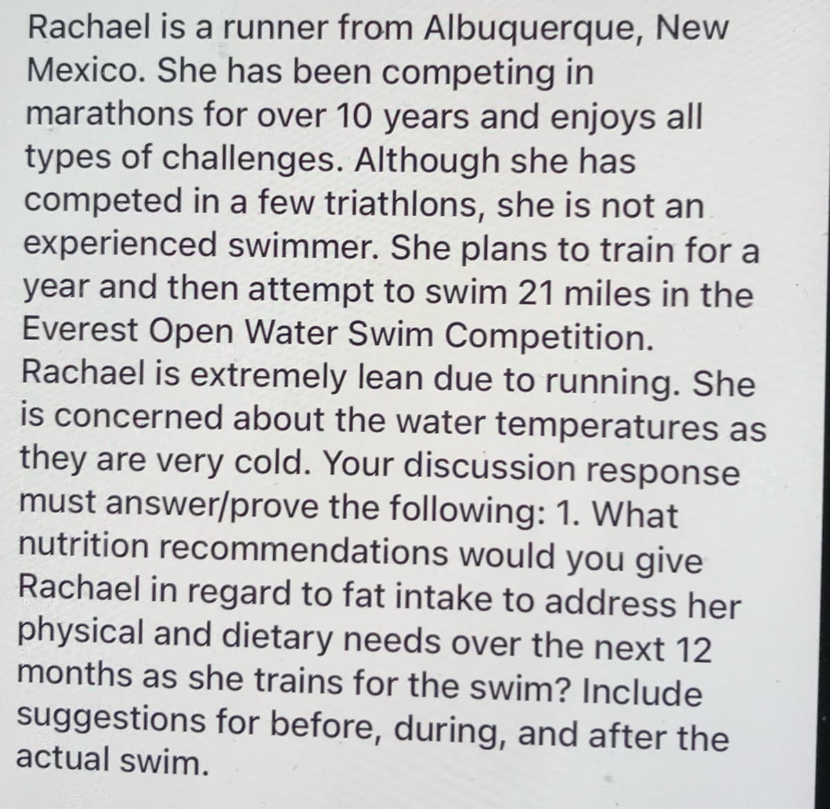 Rachael is a runner from Albuquerque, New
Mexico. She has been competing in
marathons for over 10 years and enjoys all
types of challenges. Although she has
competed in a few triathlons, she is not an
experienced swimmer. She plans to train for a
year and then attempt to swim 21 miles in the
Everest Open Water Swim Competition.
Rachael is extremely lean due to running. She
is concerned about the water temperatures as
they are very cold. Your discussion response
must answer/prove the following: 1. What
nutrition recommendations would you give
Rachael in regard to fat intake to address her
physical and dietary needs over the next 12
months as she trains for the swim? Include
suggestions for before, during, and after the
actual swim.