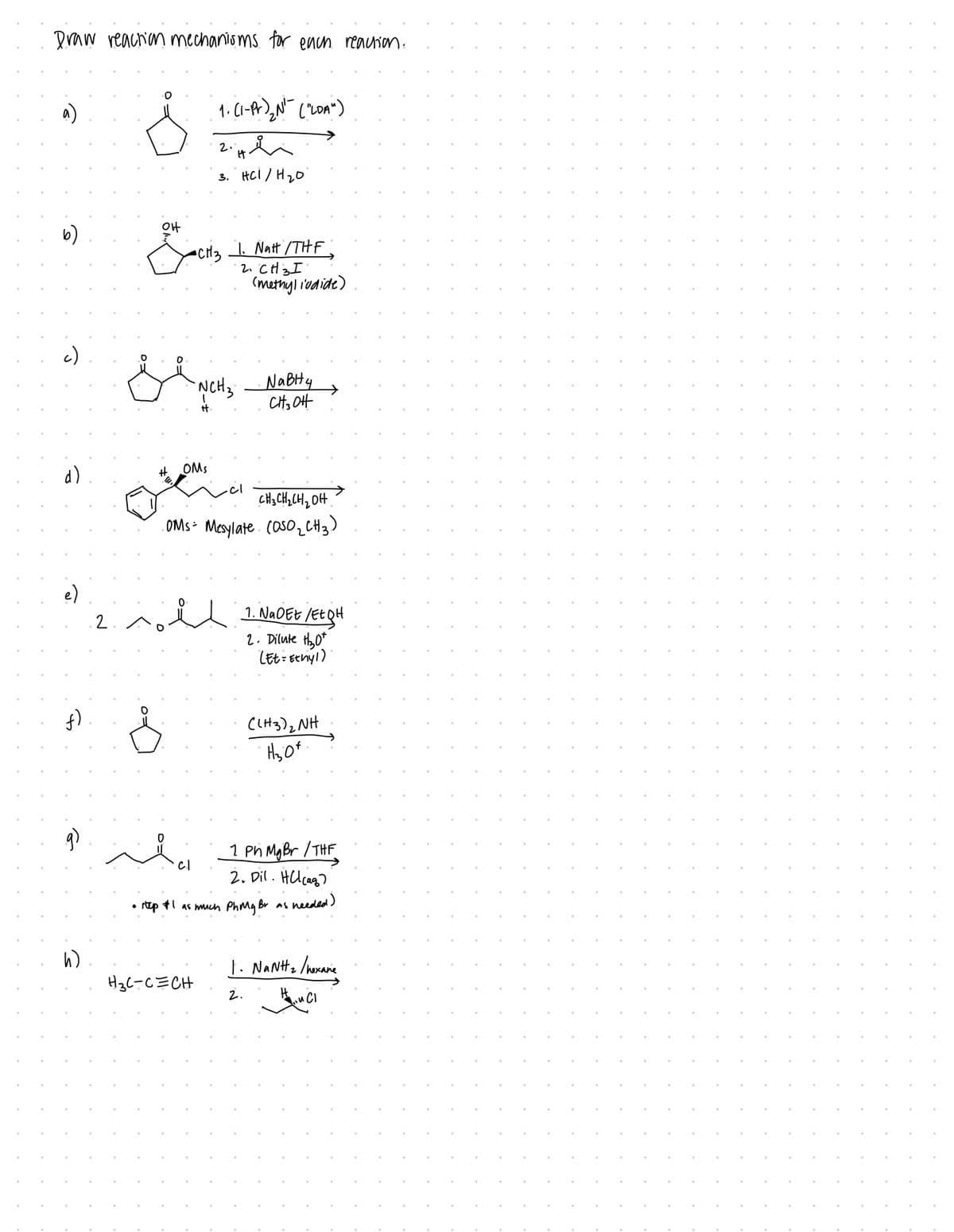 Draw reaction mechanisms for each reaction.
a)
c)
d)
e)
f)
2
h)
Š
O
OH
D
-CH3 1. Natt / THE
2. CH 3 I
# OMs
44.
ان شد دو
1. (1-P) ₂N ("LOA")
-NCH ₂
++
디
2.
3. HCI / H ₂0
H3C-C=CH
(methyl iodide)
CH3CH₂CH₂OH
.OMS= Mesylate. (050₂CH3)
NaBH4
CH3OH
1. NaOEE /Et QH
2. Dilute H₂0
(Et= Ethyl)
1 Ph MgBr / THF
2. Dil. HCl(aq)
• step #1 as much Ph My Br as needed)
((H3)₂NH
H₂of.
1. NaNt₂/hexane
2.