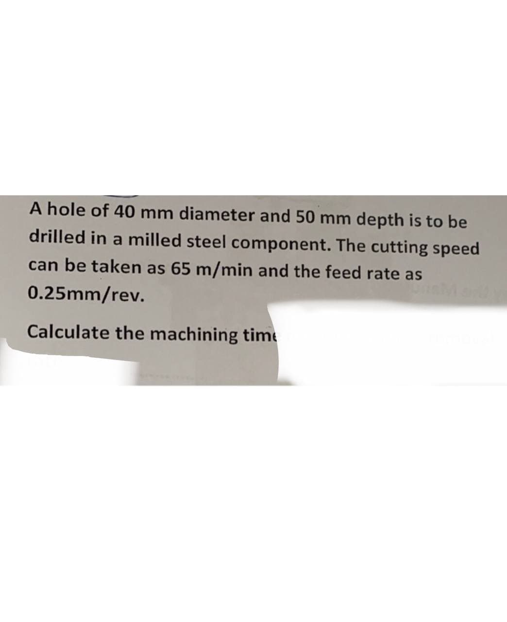 A hole of 40 mm diameter and 50 mm depth is to be
drilled in a milled steel component. The cutting speed
can be taken as 65 m/min and the feed rate as
0.25mm/rev.
Calculate the machining timt
