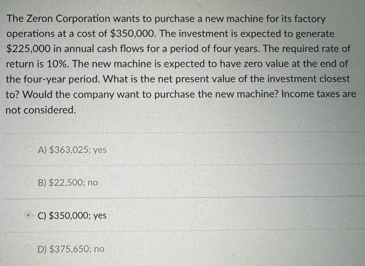 The Zeron Corporation wants to purchase a new machine for its factory
operations at a cost of $350,000. The investment is expected to generate
$225,000 in annual cash flows for a period of four years. The required rate of
return is 10%. The new machine is expected to have zero value at the end of
the four-year period. What is the net present value of the investment closest
to? Would the company want to purchase the new machine? Income taxes are
not considered.
A) $363,025; yes
B) $22,500; no
C) $350,000; yes
D) $375,650; no