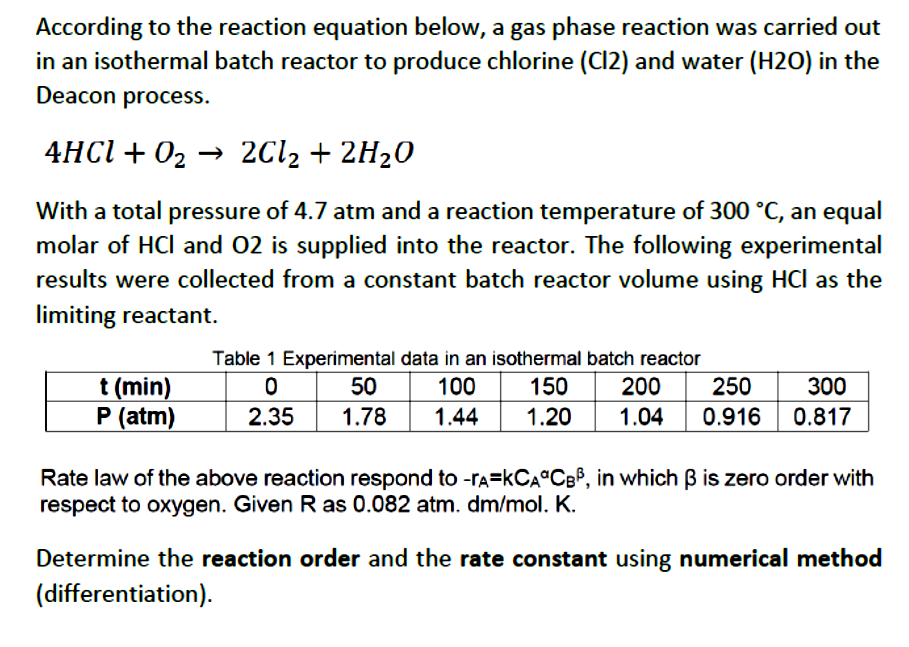 According to the reaction equation below, a gas phase reaction was carried out
in an isothermal batch reactor to produce chlorine (Cl2) and water (H2O) in the
Deacon process.
4HCI + 02 → 2C12 + 2H20
With a total pressure of 4.7 atm and a reaction temperature of 300 °C, an equal
molar of HCl and 02 is supplied into the reactor. The following experimental
results were collected from a constant batch reactor volume using HCl as the
limiting reactant.
Table 1 Experimental data in an isothermal batch reactor
200
250
t (min)
P (atm)
50
100
150
300
2.35
1.78
1.44
1.20
1.04
0.916
0.817
Rate law of the above reaction respond to -rA=KCA°CBP, in which B is zero order with
respect to oxygen. Given R as 0.082 atm. dm/mol. K.
Determine the reaction order and the rate constant using numerical method
(differentiation).
