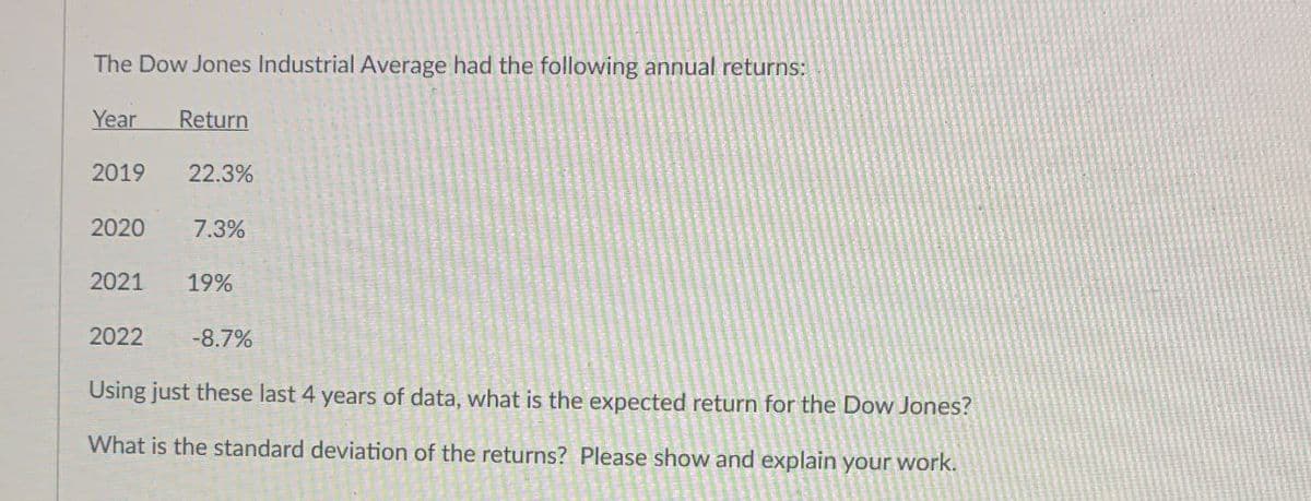 The Dow Jones Industrial Average had the following annual returns:
Year
Return
2019 22.3%
2020
7.3%
2021
19%
2022
-8.7%
Using just these last 4 years of data, what is the expected return for the Dow Jones?
What is the standard deviation of the returns? Please show and explain your work.