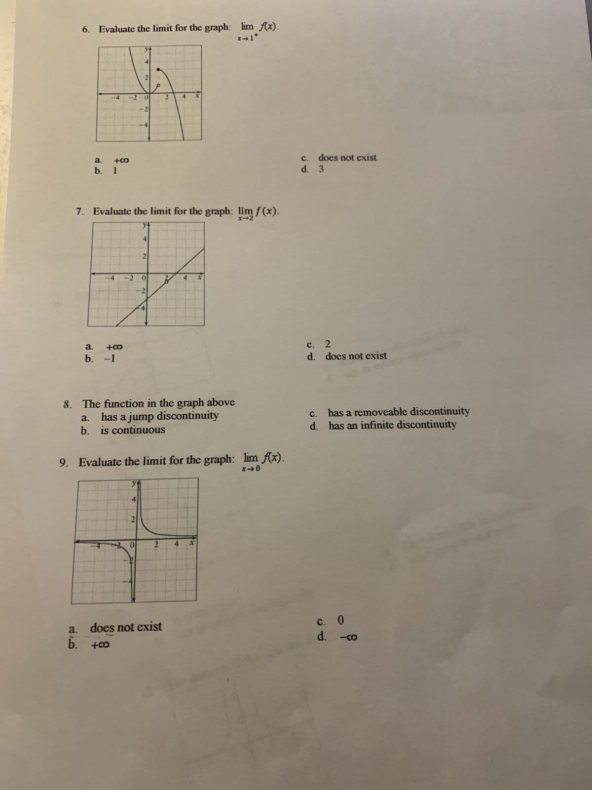 6. Evaluate the limit for the graph: lim f(x).
y
4
2
a
-2
0
2
-2
a.
+00
b. 1
7. Evaluate the limit for the graph: lim f(x).
a. +80
b. -1
4
2
-2 0
4
-2
8. The function in the graph above
c. does not exist
d. 3
c. 2
d. does not exist
a.
has a jump discontinuity
b. is continuous
9. Evaluate the limit for the graph: lim f(x).
840
C.
has a removeable discontinuity
d. has an infinite discontinuity
yt
4
2
0
2
4 x
C.
0
a.
does not exist
b. +00
d. -co