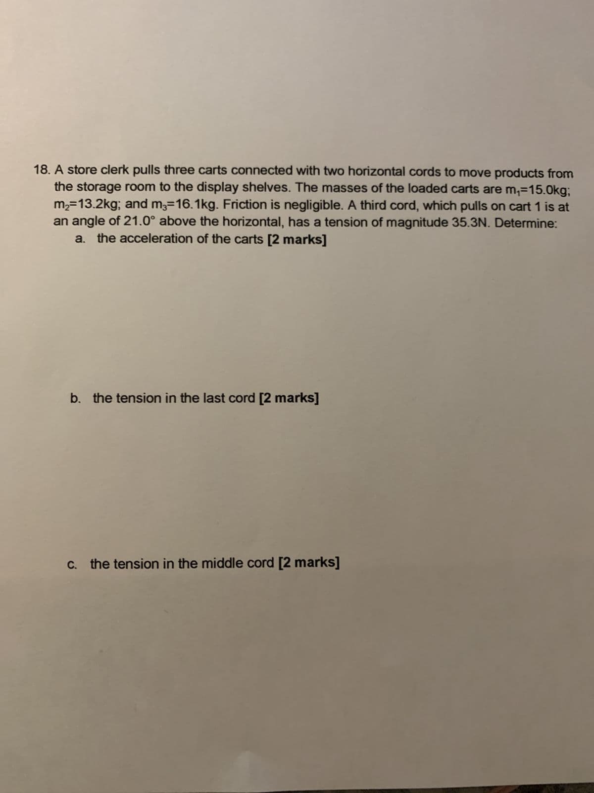 18. A store clerk pulls three carts connected with two horizontal cords to move products from
the storage room to the display shelves. The masses of the loaded carts are m₁=15.0kg;
m2=13.2kg; and m3=16.1kg. Friction is negligible. A third cord, which pulls on cart 1 is at
an angle of 21.0° above the horizontal, has a tension of magnitude 35.3N. Determine:
a. the acceleration of the carts [2 marks]
b. the tension in the last cord [2 marks]
c. the tension in the middle cord [2 marks]