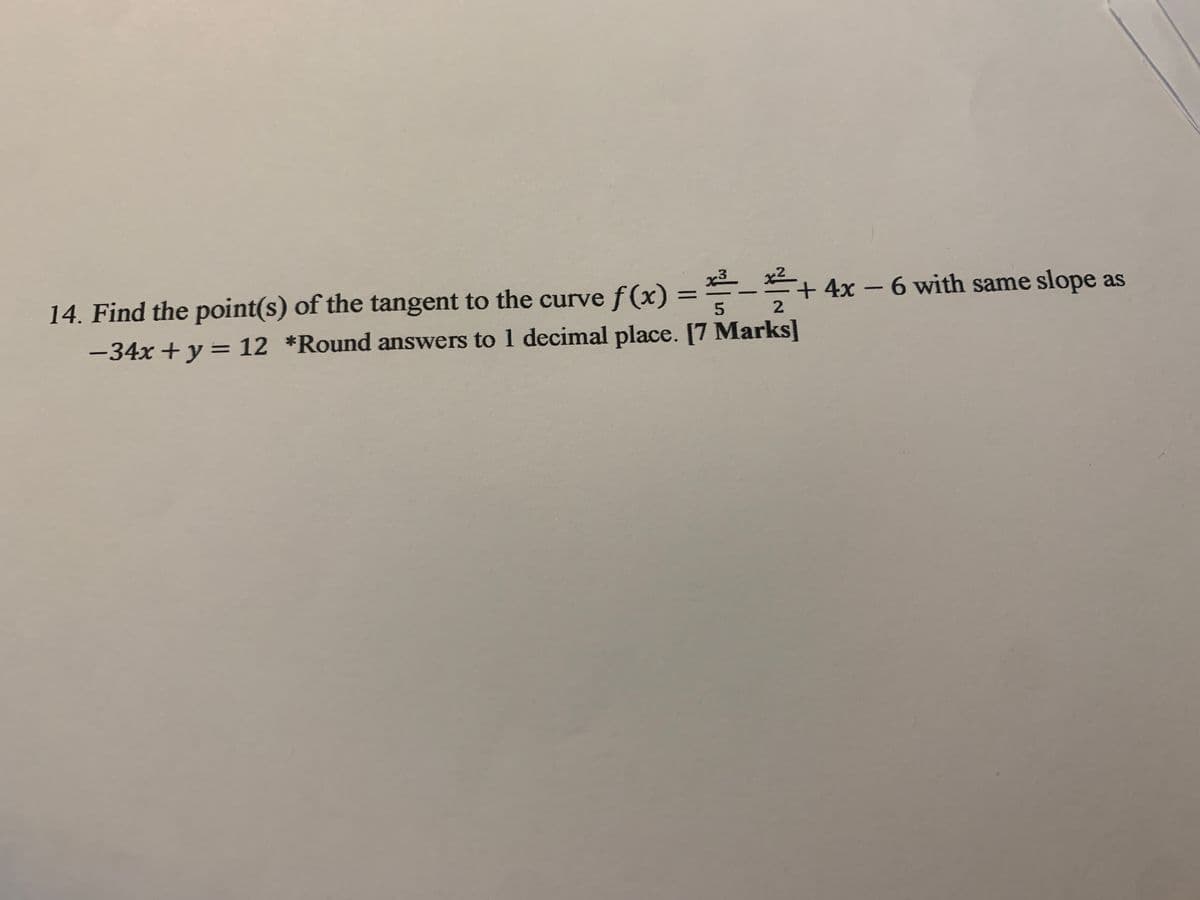 x3
5
2
14. Find the point(s) of the tangent to the curve f(x) = -+ 4x - 6 with same slope as
-34x + y = 12 *Round answers to 1 decimal place. [7 Marks]