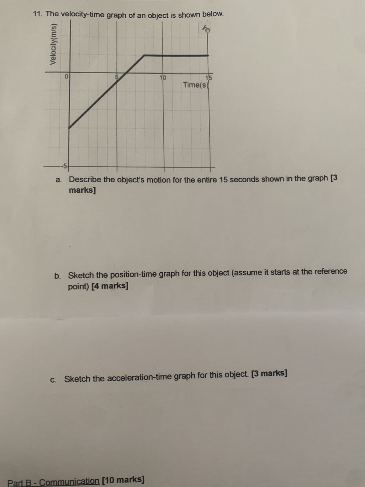 11. The velocity-time graph of an object is shown below.
to
Velocity(m/s)
0
S
10
15
Time(s)
-5
a. Describe the object's motion for the entire 15 seconds shown in the graph [3
marks]
b. Sketch the position-time graph for this object (assume it starts at the reference
point) [4 marks]
c. Sketch the acceleration-time graph for this object. [3 marks]
Part B - Communication [10 marks]