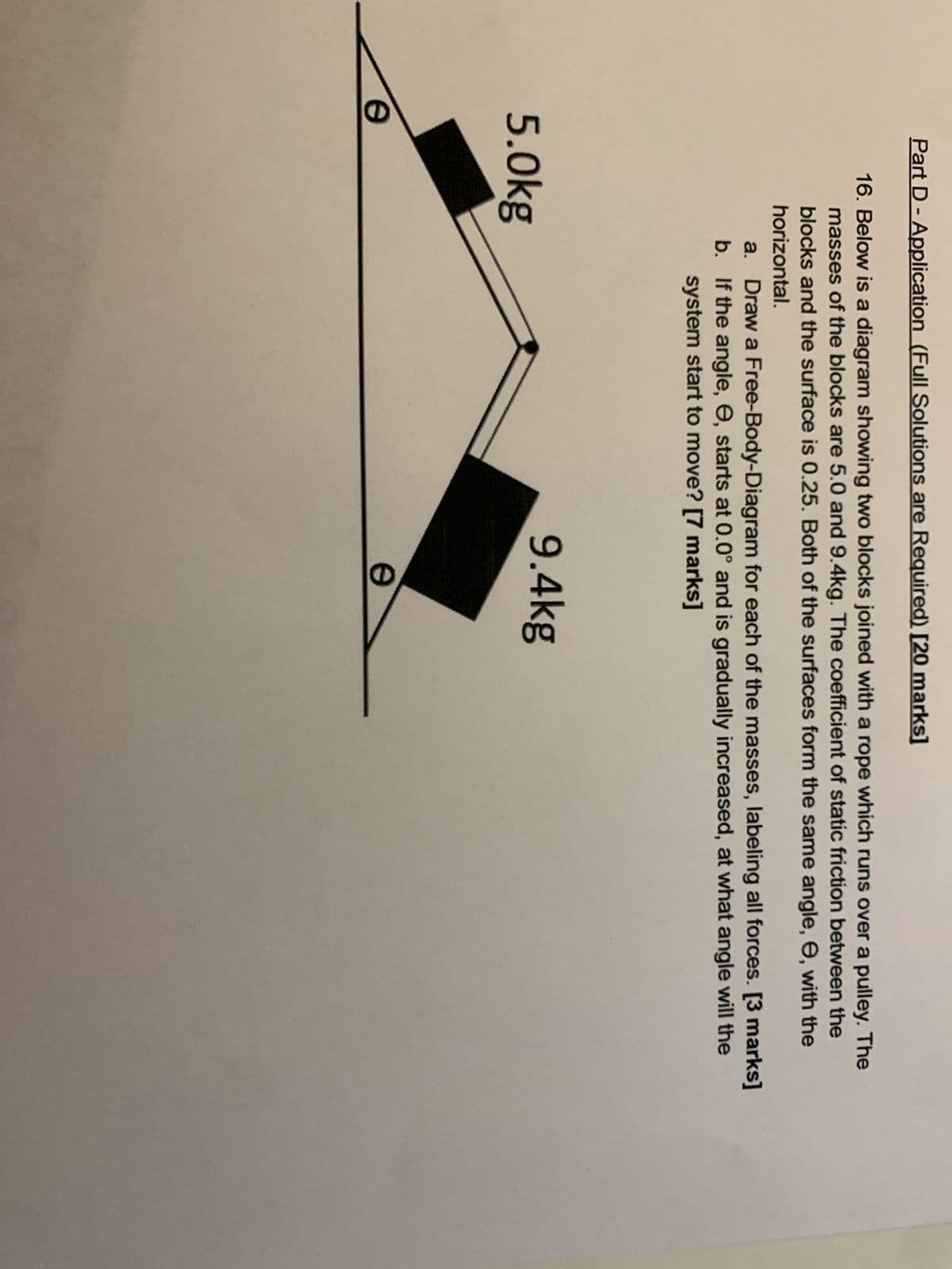 Part D - Application (Full Solutions are Required) [20 marks]
16. Below is a diagram showing two blocks joined with a rope which runs over a pulley. The
masses of the blocks are 5.0 and 9.4kg. The coefficient of static friction between the
blocks and the surface is 0.25. Both of the surfaces form the same angle, e, with the
horizontal.
a. Draw a Free-Body-Diagram for each of the masses, labeling all forces. [3 marks]
If the angle, e, starts at 0.0° and is gradually increased, at what angle will the
system start to move? [7 marks]
b.
5.0kg
e
9.4kg
e