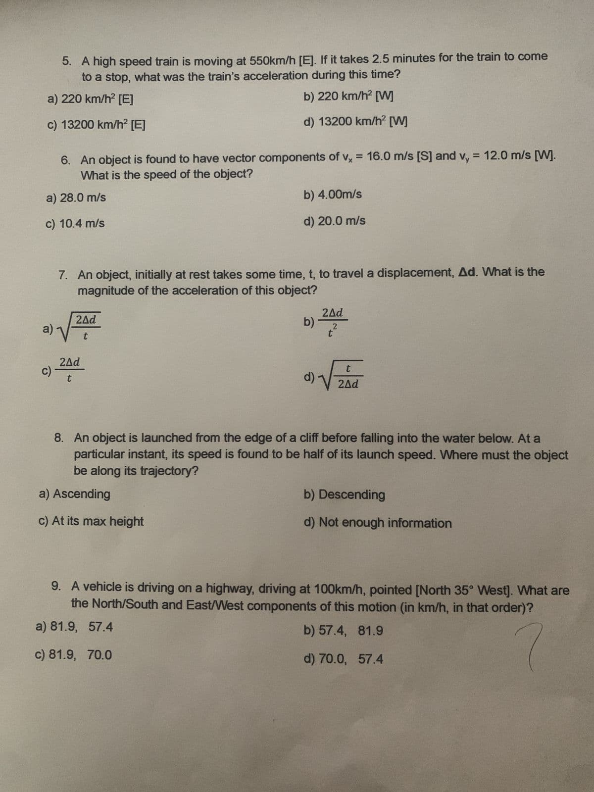 5. A high speed train is moving at 550km/h [E]. If it takes 2.5 minutes for the train to come
to a stop, what was the train's acceleration during this time?
a) 220 km/h² [E]
c) 13200 km/h² [E]
b) 220 km/h² [W]
d) 13200 km/h² [W]
6. An object is found to have vector components of vx = 16.0 m/s [S] and vy = 12.0 m/s [W].
What is the speed of the object?
a) 28.0 m/s
c) 10.4 m/s
b) 4.00m/s
d) 20.0 m/s
7. An object, initially at rest takes some time, t, to travel a displacement, Ad. What is the
magnitude of the acceleration of this object?
2Ad
a)
t
2Ad
c)
t
2Ad
b)
2
t
d)
t
2Ad
8. An object is launched from the edge of a cliff before falling into the water below. At a
particular instant, its speed is found to be half of its launch speed. Where must the object
be along its trajectory?
a) Ascending
c) At its max height
b) Descending
d) Not enough information
9. A vehicle is driving on a highway, driving at 100km/h, pointed [North 35° West]. What are
the North/South and East/West components of this motion (in km/h, in that order)?
a) 81.9, 57.4
c) 81.9, 70.0
b) 57.4, 81.9
d) 70.0, 57.4