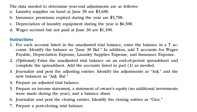 The data needed to determine year-end adjustments are as follows:
a. Laundry supplies on hand at June 30 are $3,600.
b. Insurance premiums expired during the year are $5,700.
c. Depreciation of laundry equipment during the year is $6,500.
d. Wages accrued but not paid at June 30 are $1,100.
Instructions
1. For each account listed in the unadjusted trial balance, enter the balance in a T ac-
count. Identify the balance as "June 30 Bal." In addition, add T accounts for Wages
Payable, Depreciation Expense, Laundry Supplies Expense, and Insurance Expense.
2. (Optional) Enter the unadjusted trial balance on an end-of-period spreadsheet and
complete the spreadsheet. Add the accounts listed in part (1) as needed.
3. Journalize and post the adjusting entries. Identify the adjustments as "Adj." and the
new balances as "Adj. Bal."
4. Prepare an adjusted trial balance.
5. Prepare an income statement, a statement of owner's equity (no additional investments
were made during the year), and a balance sheet.
6. Journalize and post the closing entries. Identify the closing entries as "Clos."
7. Prepare a post-closing trial balance.
