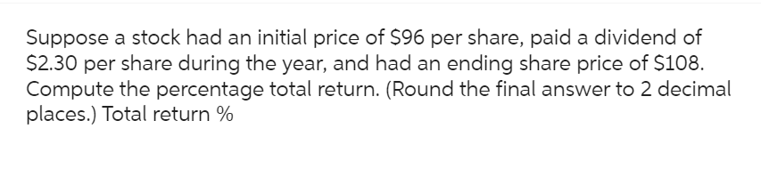 Suppose a stock had an initial price of $96 per share, paid a dividend of
$2.30 per share during the year, and had an ending share price of $108.
Compute the percentage total return. (Round the final answer to 2 decimal
places.) Total return %