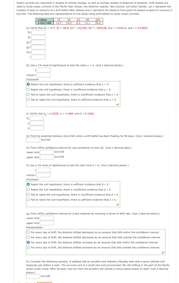 Ocean currents are important in studies of climate change, as well as ecology studies of dispersal of plankton. Drift bottles are
used to study ocean currents in the Pacific near Hawaii, the Solomon Islands, New Guinea, and other islands. Let x represent the
number of days to recovery of a drift bottle after release and y represent the distance from point of release to point of recovery in
km/100. The following data are representative of one study using drift bottles to study ocean currents.
203
x days
y km/100
72
76
32
14.7
94
11.7
19.5
5.3
35.6
(a) Verify that Ex = 477, Ey = 86.8, Ex? = 62,029, Ey2 = 2028.68, Exy = 11036.6, and r= 0.93853.
Ex
Ey
Ex?
Ey2|
Exy
(b) Use a 1% level of significance to test the claim p> 0. (Use 2 decimal places.)
critical t
Conclusion
Reject the null hypothesis, there is sufficient evidence that p > 0.
Reject the null hypothesis, there is insufficient evidence that p > 0.
O Fail to reject the null hypothesis, there is insufficient evidence that p > 0.
O Fail to reject the null hypothesis, there is sufficient evidence that p > 0.
(c) Verify that S, 4.5528, a 1.4484, and b s 0.1668.
Se
a
b
(d) Find the predicted distance (km/100) when a drift bottle has been floating for 90 days. (Use 2 decimal places.)
|km/100
(e) Find a 90% confidence interval for your prediction of part (d). (Use 1 decimal place.)
lower limit
km/100
upper limit
km/100
(f) Use a 1% level of significance to test the claim that 6 > 0. (Use 2 decimal places.)
critical t
Conclusion
Reject the null hypothesis, there is sufficient evidence that 8 > 0.
O Reject the null hypothesis, there is insufficient evidence that ß > 0.
O
Fail to reject the null hypothesis, there is insufficient evidence that ß > 0.
O
Fail to reject the null hypothesis, there is sufficient evidence that ß > 0.
(g) Find a 95% confidence interval for ß and interpret its meaning in terms of drift rate. (Use 2 decimal places.)
lower limit
upper limit
Interpretation
O For every day of drift, the distance drifted decreases by an amount that falls within the confidence interval.
O For every day of drift, the distance drifted decreases by an amount that falls outside the confidence interval.
For every day of drift, the distance drifted increases by an amount that falls within the confidence interval.
O For every day of drift, the distance drifted increases by an amount that falls outside the confidence interval.
(h) Consider the following scenario. A sailboat had an accident and radioed a Mayday alert with a given latitude and
longitude just before it sank. The survivors are in a small (but well provisioned) life raft drifting in the part of the Pacific
Ocean under study. After 50 days, how far from the accident site should a rescue plane expect to look? (Use
places.)
decimal
km/100
