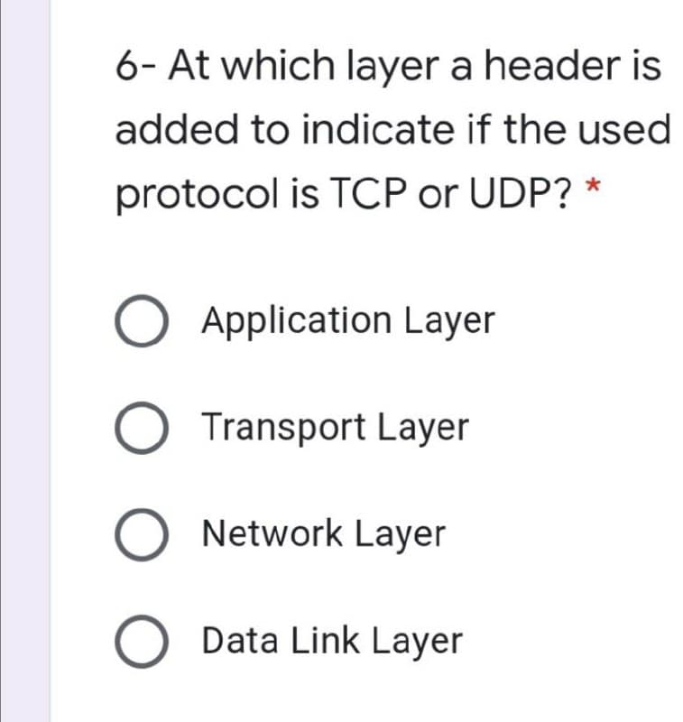 6- At which layer a header is
added to indicate if the used
protocol is TCP or UDP? *
O Application Layer
O Transport Layer
O Network Layer
O Data Link Layer
