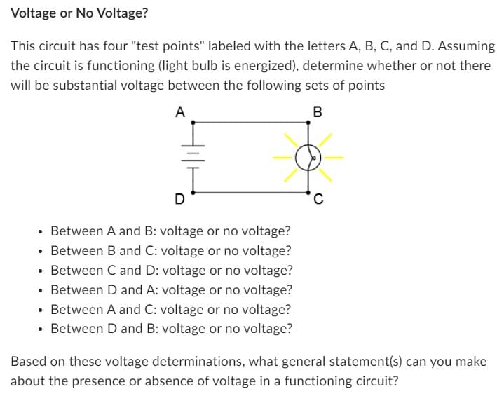 Voltage or No Voltage?
This circuit has four "test points" labeled with the letters A, B, C, and D. Assuming
the circuit is functioning (light bulb is energized), determine whether or not there
will be substantial voltage between the following sets of points
A
B
Between A and B: voltage or no voltage?
• Between B and C: voltage or no voltage?
• Between C and D: voltage or no voltage?
• Between D and A: voltage or no voltage?
Between A and C: voltage or no voltage?
• Between D and B: voltage or no voltage?
●
C
Based on these voltage determinations, what general statement(s) can you make
about the presence or absence of voltage in a functioning circuit?