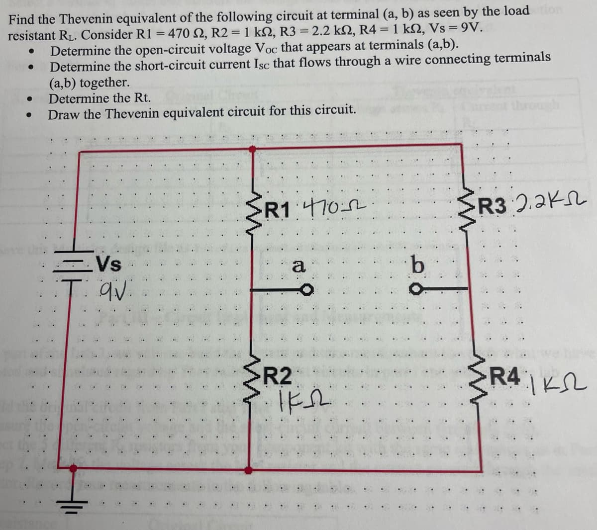 Find the Thevenin equivalent of the following circuit at terminal (a, b) as seen by the load tion
resistant R₁. Consider R1 = 470 2, R2 = 1 ks, R3 = 2.2 kn, R4 = 1 kN, Vs = 9V.
●
Determine the open-circuit voltage Voc that appears at terminals (a,b).
Determine the short-circuit current Isc that flows through a wire connecting terminals
(a,b) together.
● Determine the Rt.
Draw the Thevenin equivalent circuit for this circuit.
●
Vs
qv.
SR1.4702
a
R2
IFR
·b
R3 2.2K
www
RAK
..
..
..
.
.
.