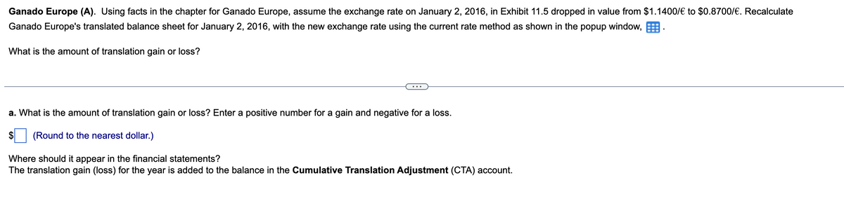 Ganado Europe (A). Using facts in the chapter for Ganado Europe, assume the exchange rate on January 2, 2016, in Exhibit 11.5 dropped in value from $1.1400/€ to $0.8700/€. Recalculate
Ganado Europe's translated balance sheet for January 2, 2016, with the new exchange rate using the current rate method as shown in the popup window,.
What is the amount of translation gain or loss?
a. What is the amount of translation gain or loss? Enter a positive number for a gain and negative for a loss.
$ (Round to the nearest dollar.)
Where should it appear in the financial statements?
The translation gain (loss) for the year is added to the balance in the Cumulative Translation Adjustment (CTA) account.