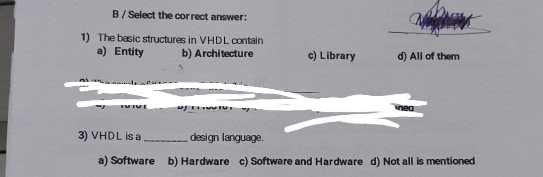 B/Select the correct answer:
1) The basic structures in VHDL contain
a) Entity
b)
Architecture
The com
IVIUE
NJIHOVIO.
c) Library
d) All of them
nea
3) VHDL is a
design language.
a) Software b) Hardware c) Software and Hardware d) Not all is mentioned