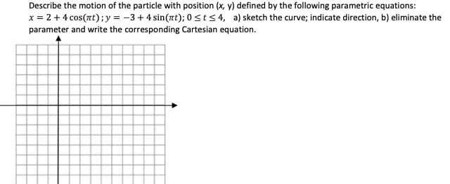 Describe the motion of the particle with position (x, y) defined by the following parametric equations:
x = 2 + 4 cos(nt);y = -3+4 sin(zt); 0 stS4, a) sketch the curve; indicate direction, b) eliminate the
parameter and write the corresponding Cartesian equation.
