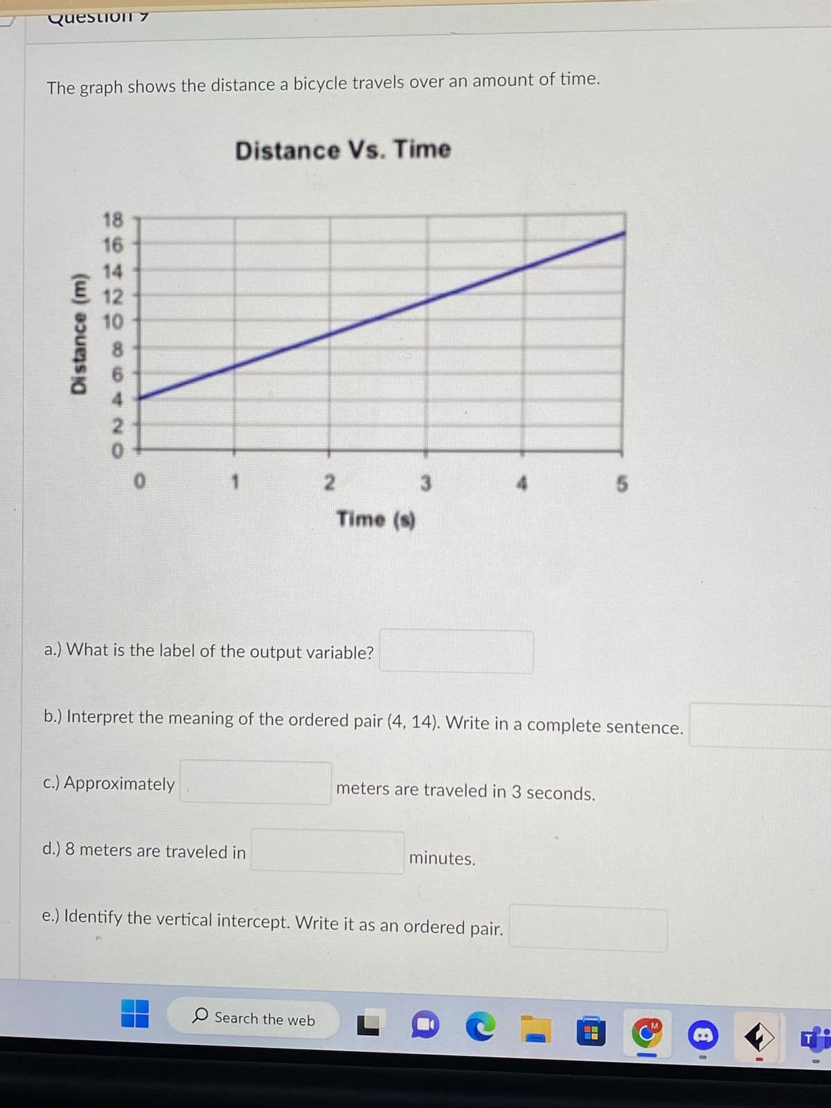 Question 7
The graph shows the distance a bicycle travels over an amount of time.
Distance (m)
18
16
12
10
8
2
0
0
Distance Vs. Time
c.) Approximately
a.) What is the label of the output variable?
2
d.) 8 meters are traveled in
Time (s)
b.) Interpret the meaning of the ordered pair (4, 14). Write in a complete sentence.
O Search the web
3
meters are traveled in 3 seconds.
minutes.
e.) Identify the vertical intercept. Write it as an ordered pair.
5
D
M
8
0