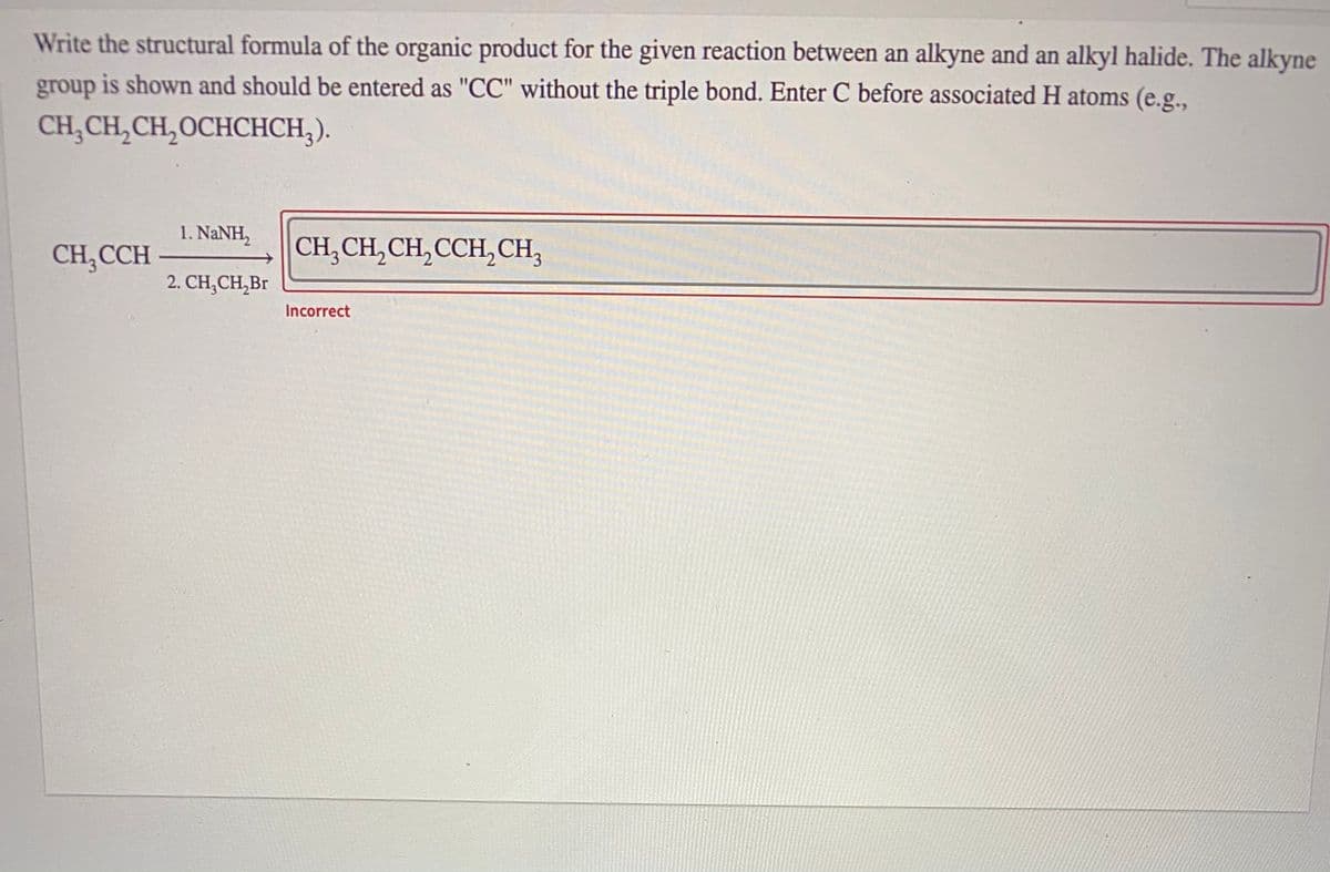 Write the structural formula of the organic product for the given reaction between an alkyne and an alkyl halide. The alkyne
group is shown and should be entered as "CC" without the triple bond. Enter C before associated H atoms (e.g.,
CH, CH, CH,OCHCНСH,).
1. NANH,
CH,CCH
CH,CH,CH,CCH,CH,
2. CH,CH,Br
Incorrect
