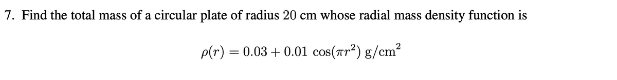 7. Find the total mass of a circular plate of radius 20 cm whose radial mass density function is
p(r) = 0.03 +0.01 cos(πr²) g/cm²