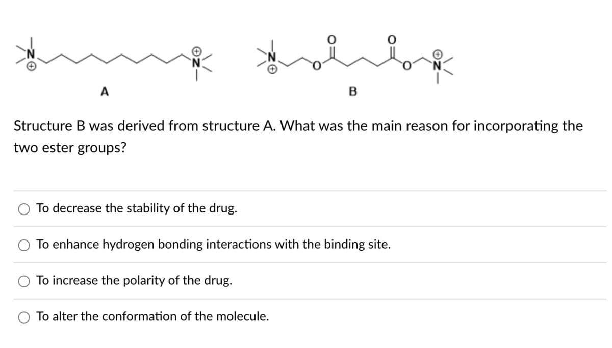A
Structure B was derived from structure A. What was the main reason for incorporating the
two ester groups?
To decrease the stability of the drug.
Hobbyk
B
To enhance hydrogen bonding interactions with the binding site.
To increase the polarity of the drug.
To alter the conformation of the molecule.